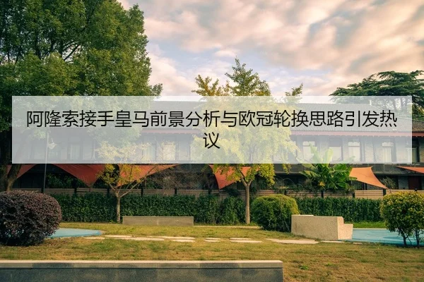 阿隆索接手皇马前景分析与欧冠轮换思路引发热议